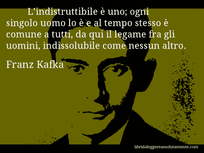 Aforisma di Franz Kafka : L’indistruttibile è uno; ogni singolo uomo lo è e al tempo stesso è comune a tutti, da qui il legame fra gli uomini, indissolubile come nessun altro.