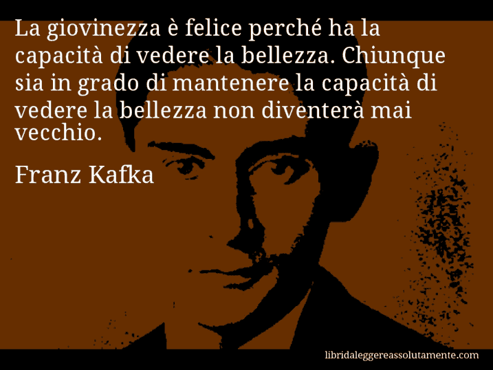 Aforisma di Franz Kafka : La giovinezza è felice perché ha la capacità di vedere la bellezza. Chiunque sia in grado di mantenere la capacità di vedere la bellezza non diventerà mai vecchio.