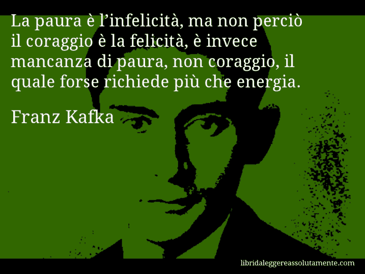 Aforisma di Franz Kafka : La paura è l’infelicità, ma non perciò il coraggio è la felicità, è invece mancanza di paura, non coraggio, il quale forse richiede più che energia.