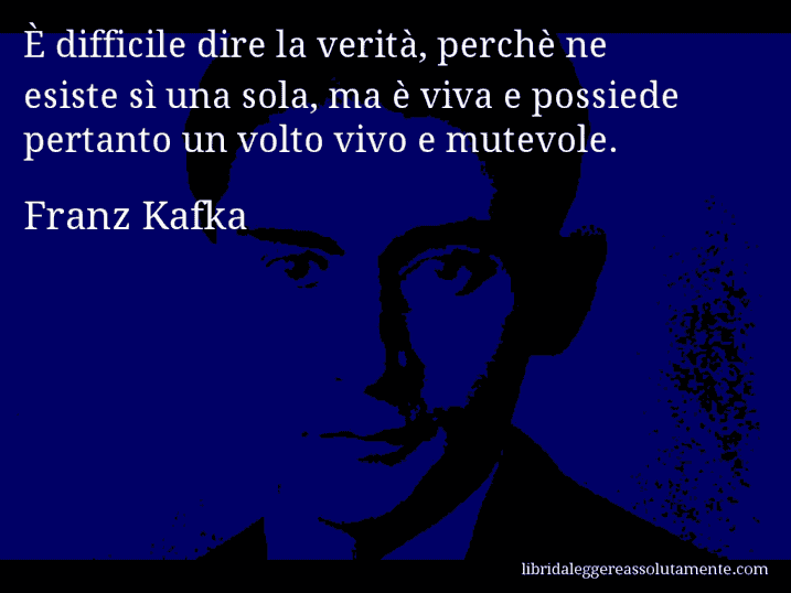Aforisma di Franz Kafka : È difficile dire la verità, perchè ne esiste sì una sola, ma è viva e possiede pertanto un volto vivo e mutevole.