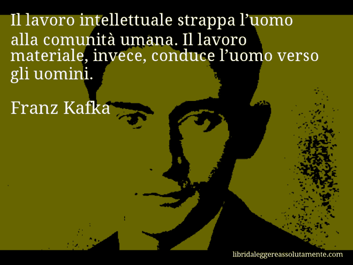 Aforisma di Franz Kafka : Il lavoro intellettuale strappa l’uomo alla comunità umana. Il lavoro materiale, invece, conduce l’uomo verso gli uomini.