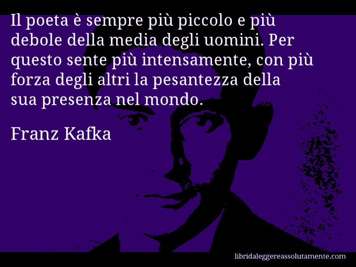 Aforisma di Franz Kafka : Il poeta è sempre più piccolo e più debole della media degli uomini. Per questo sente più intensamente, con più forza degli altri la pesantezza della sua presenza nel mondo.