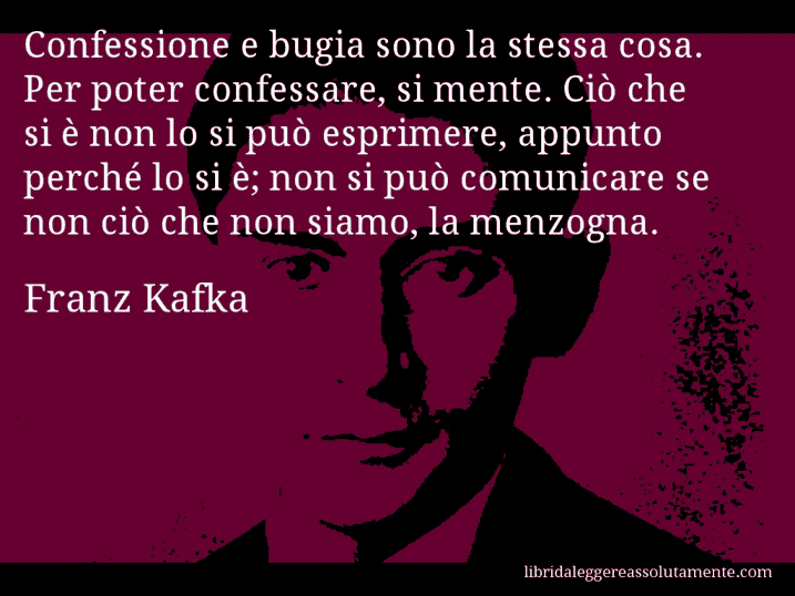 Aforisma di Franz Kafka : Confessione e bugia sono la stessa cosa. Per poter confessare, si mente. Ciò che si è non lo si può esprimere, appunto perché lo si è; non si può comunicare se non ciò che non siamo, la menzogna.