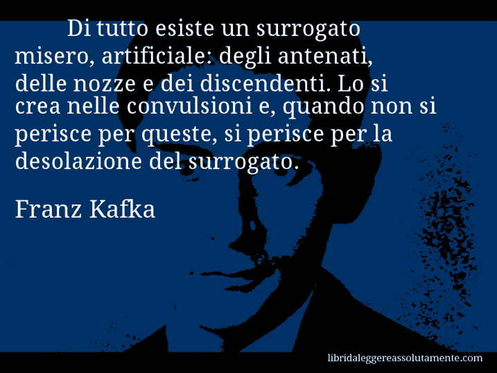 Aforisma di Franz Kafka : Di tutto esiste un surrogato misero, artificiale: degli antenati, delle nozze e dei discendenti. Lo si crea nelle convulsioni e, quando non si perisce per queste, si perisce per la desolazione del surrogato.
