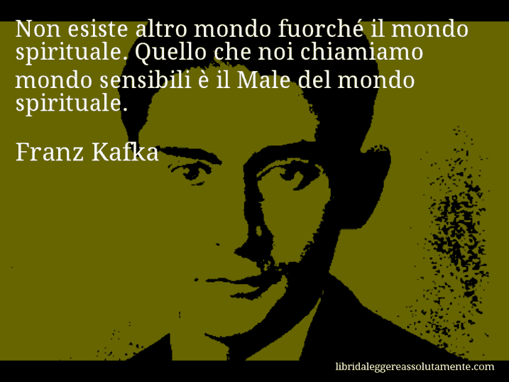 Aforisma di Franz Kafka : Non esiste altro mondo fuorché il mondo spirituale. Quello che noi chiamiamo mondo sensibili è il Male del mondo spirituale.