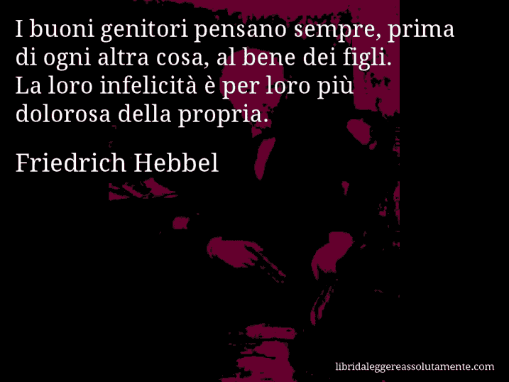 Aforisma di Friedrich Hebbel : I buoni genitori pensano sempre, prima di ogni altra cosa, al bene dei figli. La loro infelicità è per loro più dolorosa della propria.