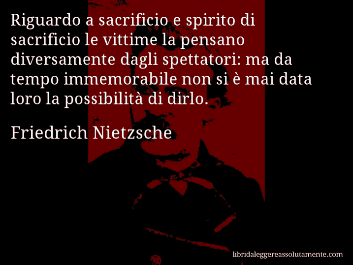 Aforisma di Friedrich Nietzsche : Riguardo a sacrificio e spirito di sacrificio le vittime la pensano diversamente dagli spettatori: ma da tempo immemorabile non si è mai data loro la possibilità di dirlo.