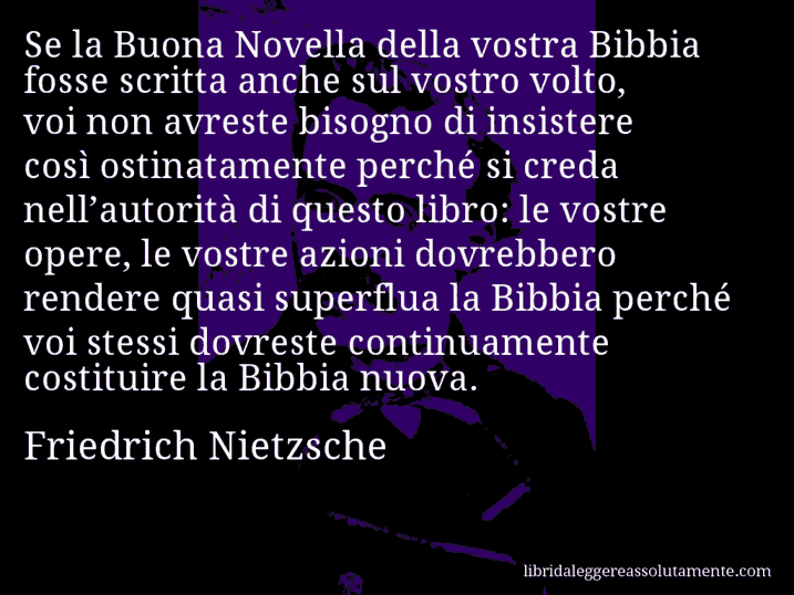 Aforisma di Friedrich Nietzsche : Se la Buona Novella della vostra Bibbia fosse scritta anche sul vostro volto, voi non avreste bisogno di insistere così ostinatamente perché si creda nell’autorità di questo libro: le vostre opere, le vostre azioni dovrebbero rendere quasi superflua la Bibbia perché voi stessi dovreste continuamente costituire la Bibbia nuova.