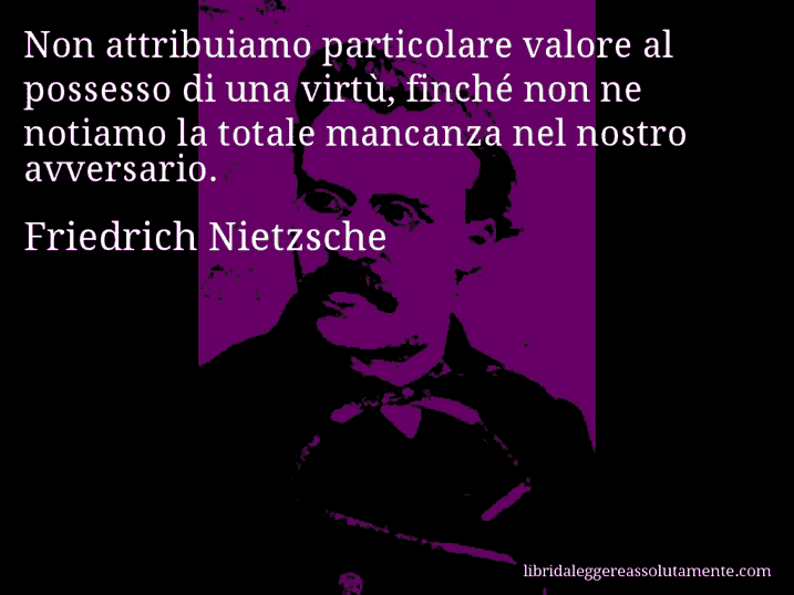 Aforisma di Friedrich Nietzsche : Non attribuiamo particolare valore al possesso di una virtù, finché non ne notiamo la totale mancanza nel nostro avversario.