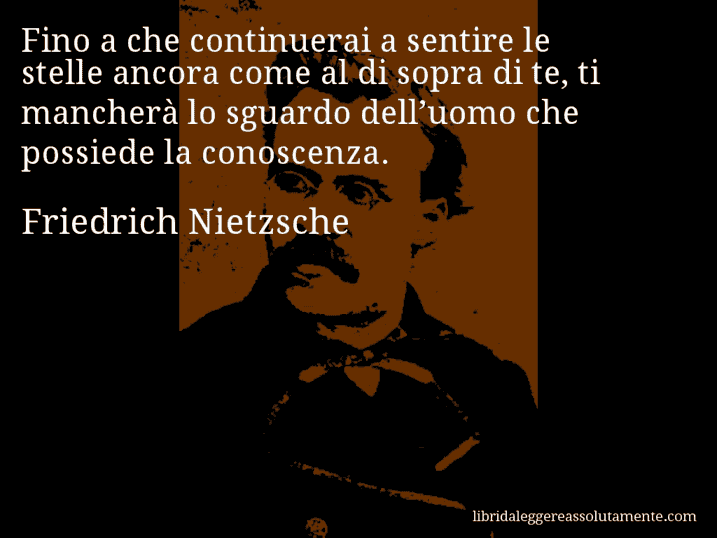 Aforisma di Friedrich Nietzsche : Fino a che continuerai a sentire le stelle ancora come al di sopra di te, ti mancherà lo sguardo dell’uomo che possiede la conoscenza.