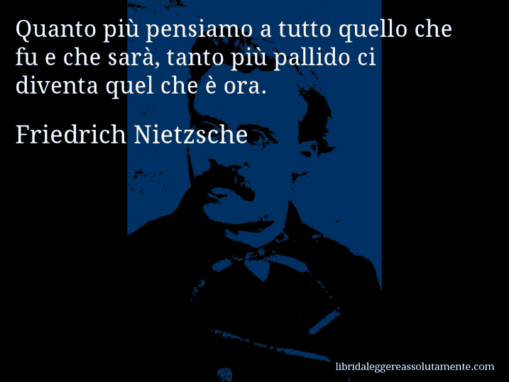 Aforisma di Friedrich Nietzsche : Quanto più pensiamo a tutto quello che fu e che sarà, tanto più pallido ci diventa quel che è ora.