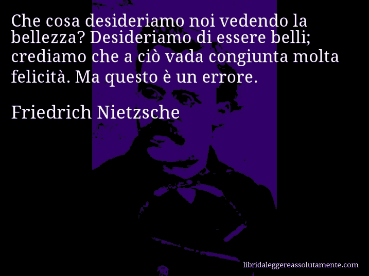 Aforisma di Friedrich Nietzsche : Che cosa desideriamo noi vedendo la bellezza? Desideriamo di essere belli; crediamo che a ciò vada congiunta molta felicità. Ma questo è un errore.