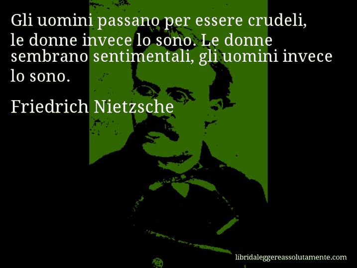 Aforisma di Friedrich Nietzsche : Gli uomini passano per essere crudeli, le donne invece lo sono. Le donne sembrano sentimentali, gli uomini invece lo sono.