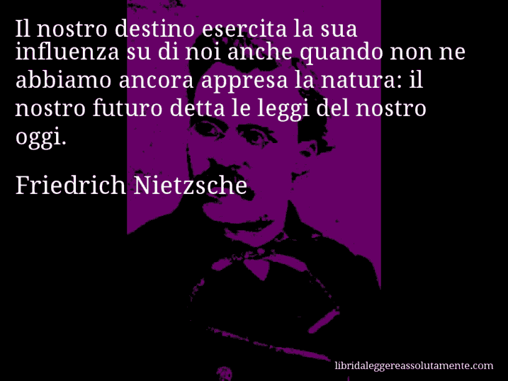 Aforisma di Friedrich Nietzsche : Il nostro destino esercita la sua influenza su di noi anche quando non ne abbiamo ancora appresa la natura: il nostro futuro detta le leggi del nostro oggi.