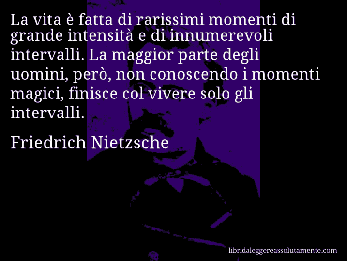 Aforisma di Friedrich Nietzsche : La vita è fatta di rarissimi momenti di grande intensità e di innumerevoli intervalli. La maggior parte degli uomini, però, non conoscendo i momenti magici, finisce col vivere solo gli intervalli.