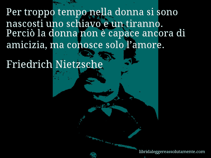 Aforisma di Friedrich Nietzsche : Per troppo tempo nella donna si sono nascosti uno schiavo e un tiranno. Perciò la donna non è capace ancora di amicizia, ma conosce solo l’amore.