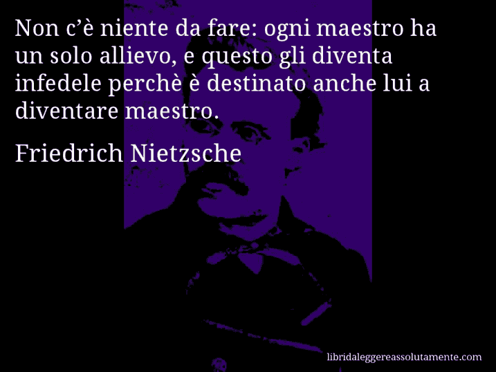 Aforisma di Friedrich Nietzsche : Non c’è niente da fare: ogni maestro ha un solo allievo, e questo gli diventa infedele perchè è destinato anche lui a diventare maestro.