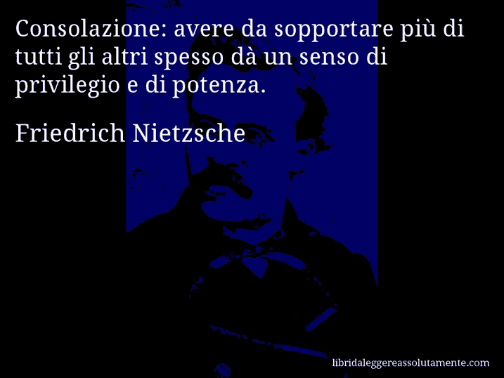 Aforisma di Friedrich Nietzsche : Consolazione: avere da sopportare più di tutti gli altri spesso dà un senso di privilegio e di potenza.
