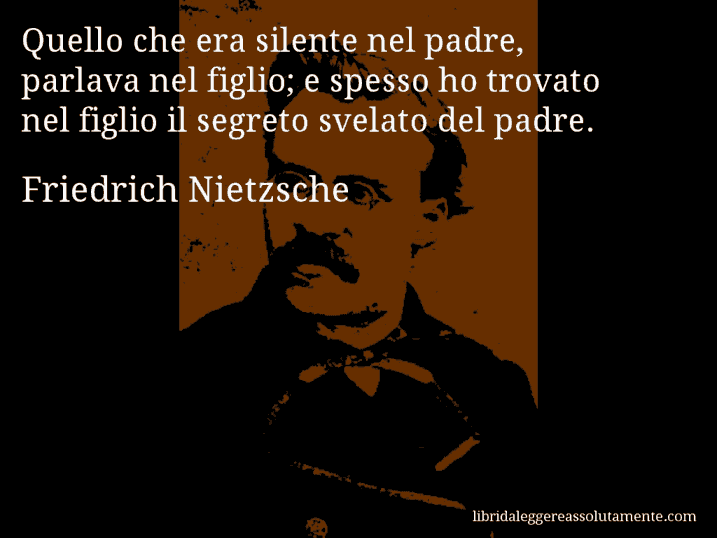 Aforisma di Friedrich Nietzsche : Quello che era silente nel padre, parlava nel figlio; e spesso ho trovato nel figlio il segreto svelato del padre.