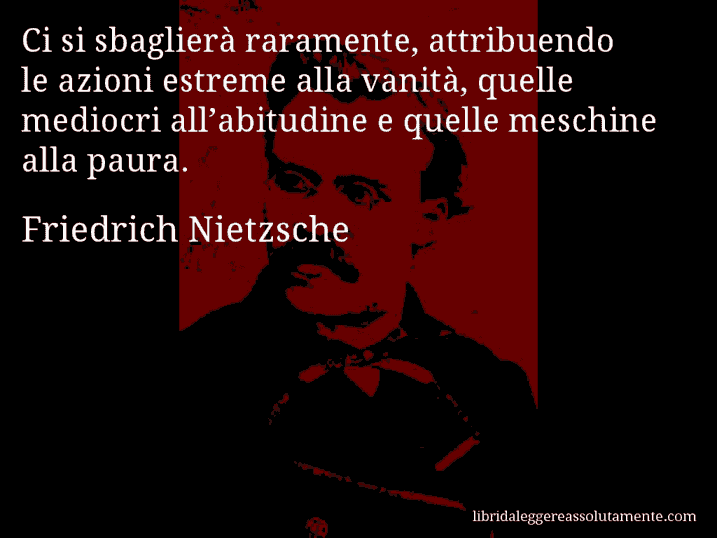 Aforisma di Friedrich Nietzsche : Ci si sbaglierà raramente, attribuendo le azioni estreme alla vanità, quelle mediocri all’abitudine e quelle meschine alla paura.