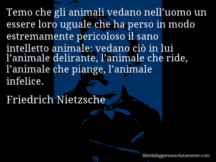 Aforisma di Friedrich Nietzsche : Temo che gli animali vedano nell’uomo un essere loro uguale che ha perso in modo estremamente pericoloso il sano intelletto animale: vedano ciò in lui l’animale delirante, l’animale che ride, l’animale che piange, l’animale infelice.