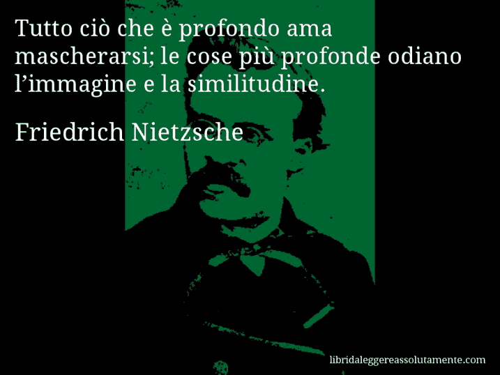 Aforisma di Friedrich Nietzsche : Tutto ciò che è profondo ama mascherarsi; le cose più profonde odiano l’immagine e la similitudine.