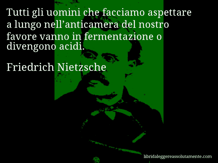 Aforisma di Friedrich Nietzsche : Tutti gli uomini che facciamo aspettare a lungo nell’anticamera del nostro favore vanno in fermentazione o divengono acidi.