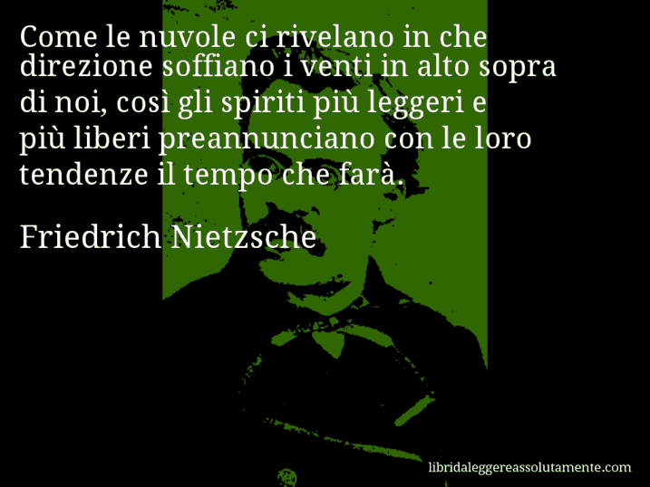 Aforisma di Friedrich Nietzsche : Come le nuvole ci rivelano in che direzione soffiano i venti in alto sopra di noi, così gli spiriti più leggeri e più liberi preannunciano con le loro tendenze il tempo che farà.