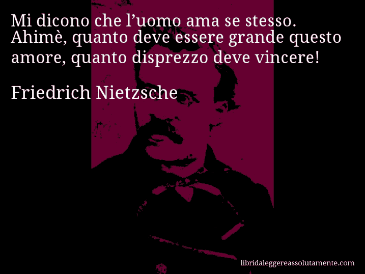 Aforisma di Friedrich Nietzsche : Mi dicono che l’uomo ama se stesso. Ahimè, quanto deve essere grande questo amore, quanto disprezzo deve vincere!