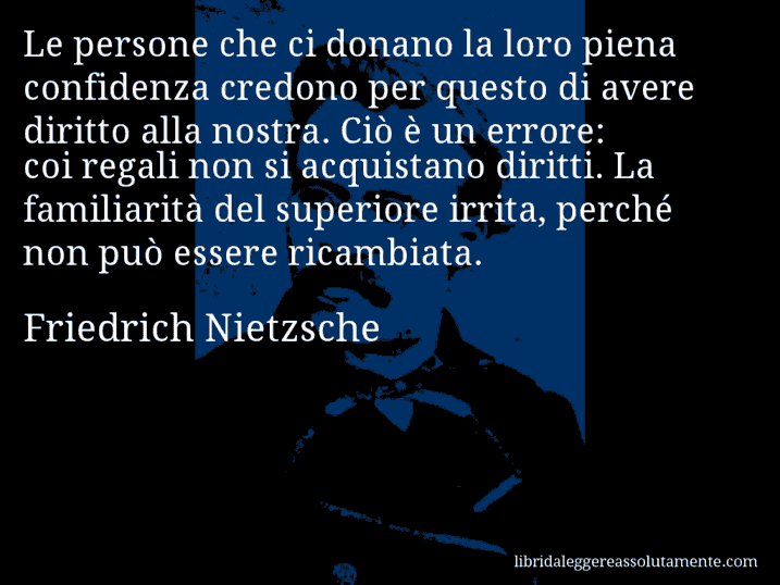 Aforisma di Friedrich Nietzsche : Le persone che ci donano la loro piena confidenza credono per questo di avere diritto alla nostra. Ciò è un errore: coi regali non si acquistano diritti. La familiarità del superiore irrita, perché non può essere ricambiata.