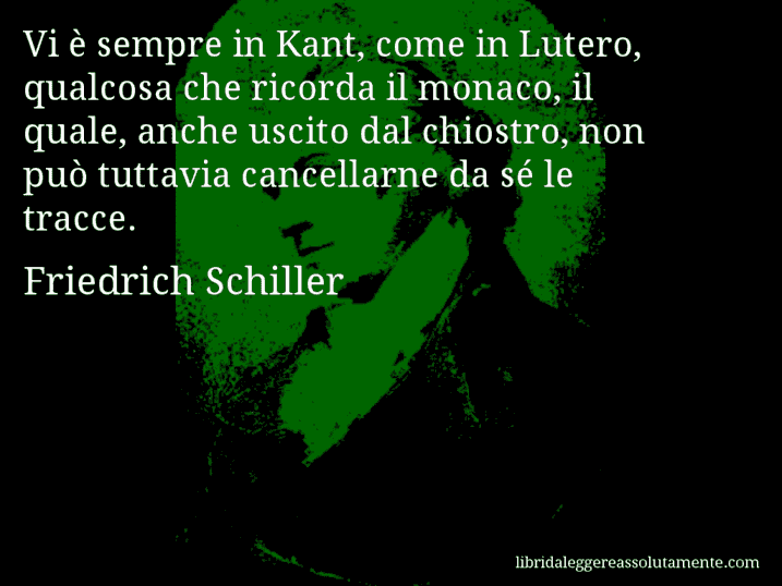 Aforisma di Friedrich Schiller : Vi è sempre in Kant, come in Lutero, qualcosa che ricorda il monaco, il quale, anche uscito dal chiostro, non può tuttavia cancellarne da sé le tracce.