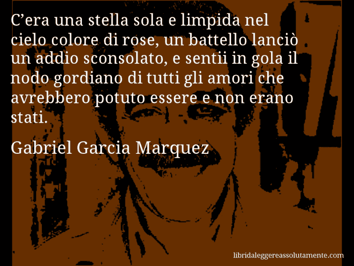 Aforisma di Gabriel Garcia Marquez : C’era una stella sola e limpida nel cielo colore di rose, un battello lanciò un addio sconsolato, e sentii in gola il nodo gordiano di tutti gli amori che avrebbero potuto essere e non erano stati.