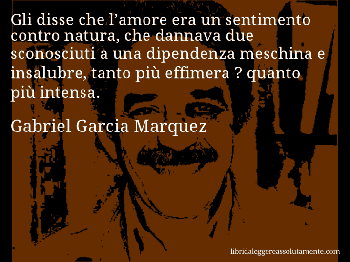 Aforisma di Gabriel Garcia Marquez : Gli disse che l’amore era un sentimento contro natura, che dannava due sconosciuti a una dipendenza meschina e insalubre, tanto più effimera ? quanto più intensa.