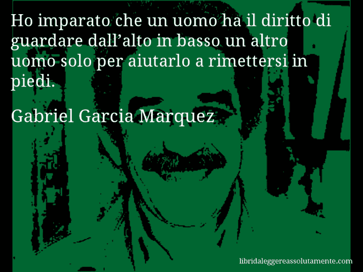 Aforisma di Gabriel Garcia Marquez : Ho imparato che un uomo ha il diritto di guardare dall’alto in basso un altro uomo solo per aiutarlo a rimettersi in piedi.
