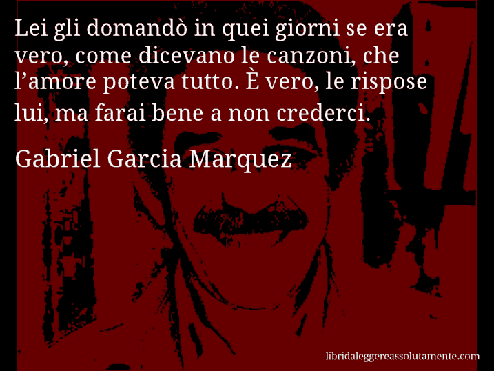 Aforisma di Gabriel Garcia Marquez : Lei gli domandò in quei giorni se era vero, come dicevano le canzoni, che l’amore poteva tutto. È vero, le rispose lui, ma farai bene a non crederci.