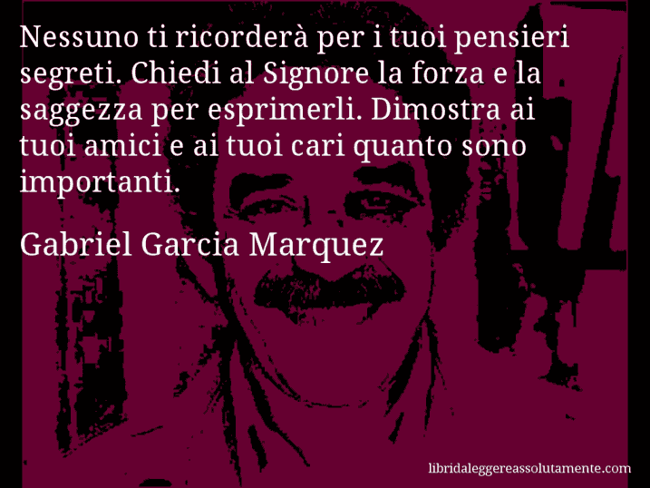 Aforisma di Gabriel Garcia Marquez : Nessuno ti ricorderà per i tuoi pensieri segreti. Chiedi al Signore la forza e la saggezza per esprimerli. Dimostra ai tuoi amici e ai tuoi cari quanto sono importanti.