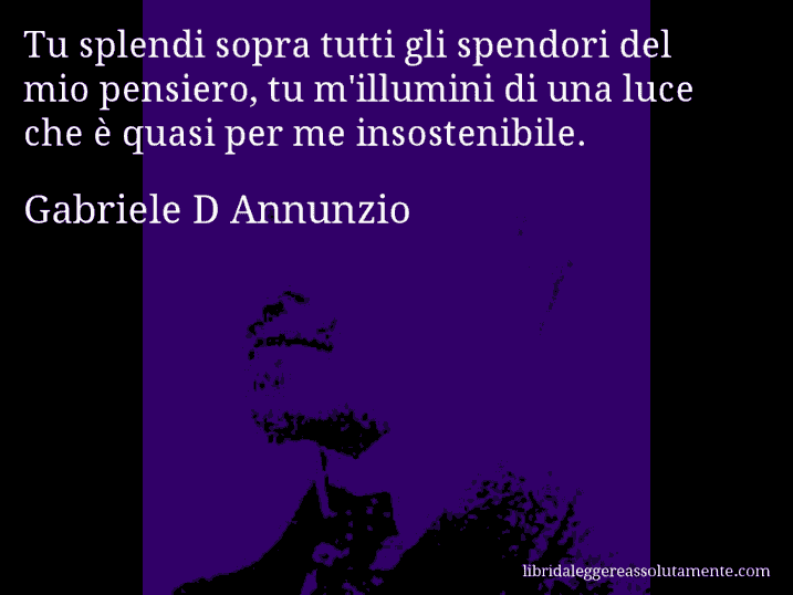 Aforisma di Gabriele D Annunzio : Tu splendi sopra tutti gli spendori del mio pensiero, tu m'illumini di una luce che è quasi per me insostenibile.