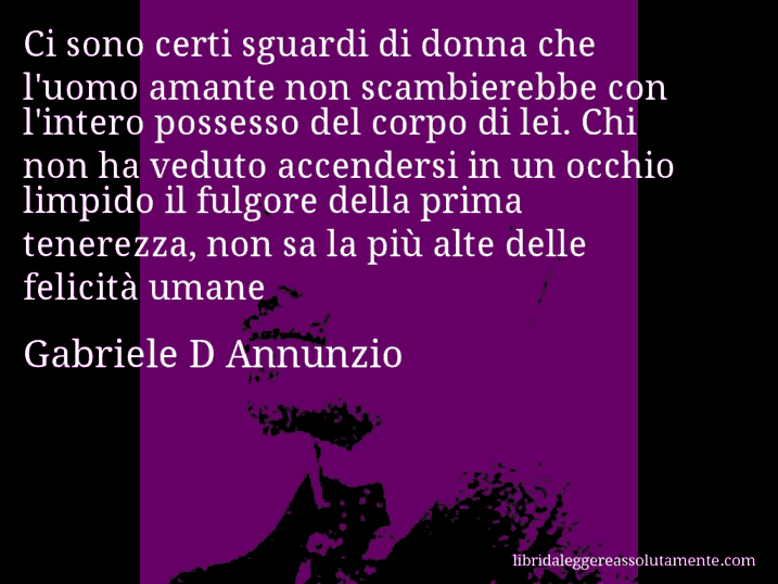 Aforisma di Gabriele D Annunzio : Ci sono certi sguardi di donna che l'uomo amante non scambierebbe con l'intero possesso del corpo di lei. Chi non ha veduto accendersi in un occhio limpido il fulgore della prima tenerezza, non sa la più alte delle felicità umane