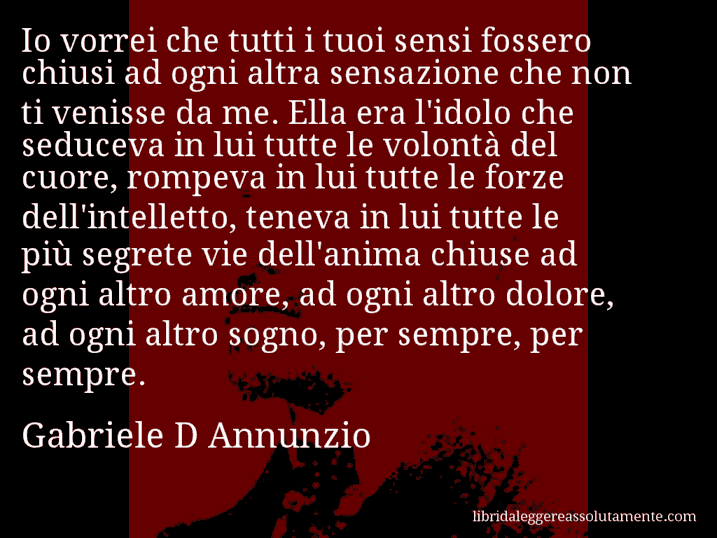 Aforisma di Gabriele D Annunzio : Io vorrei che tutti i tuoi sensi fossero chiusi ad ogni altra sensazione che non ti venisse da me. Ella era l'idolo che seduceva in lui tutte le volontà del cuore, rompeva in lui tutte le forze dell'intelletto, teneva in lui tutte le più segrete vie dell'anima chiuse ad ogni altro amore, ad ogni altro dolore, ad ogni altro sogno, per sempre, per sempre.