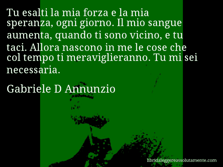 Aforisma di Gabriele D Annunzio : Tu esalti la mia forza e la mia speranza, ogni giorno. Il mio sangue aumenta, quando ti sono vicino, e tu taci. Allora nascono in me le cose che col tempo ti meraviglieranno. Tu mi sei necessaria.