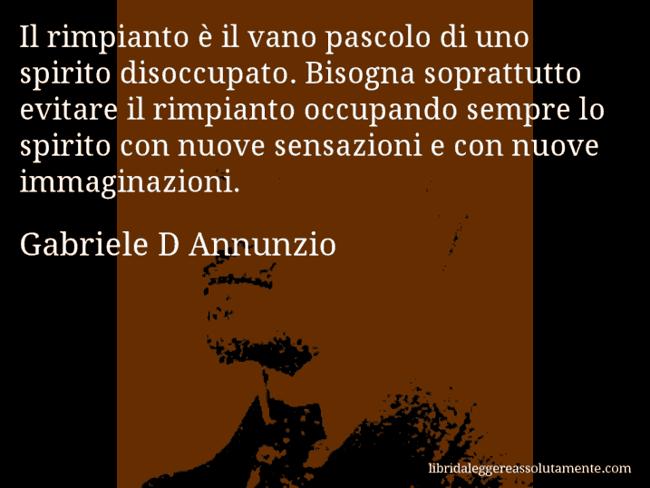 Aforisma di Gabriele D Annunzio : Il rimpianto è il vano pascolo di uno spirito disoccupato. Bisogna soprattutto evitare il rimpianto occupando sempre lo spirito con nuove sensazioni e con nuove immaginazioni.