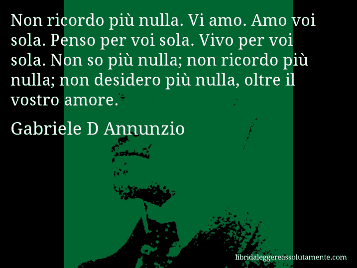 Aforisma di Gabriele D Annunzio : Non ricordo più nulla. Vi amo. Amo voi sola. Penso per voi sola. Vivo per voi sola. Non so più nulla; non ricordo più nulla; non desidero più nulla, oltre il vostro amore.
