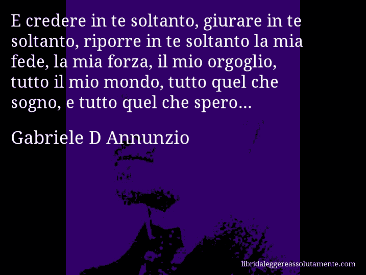 Aforisma di Gabriele D Annunzio : E credere in te soltanto, giurare in te soltanto, riporre in te soltanto la mia fede, la mia forza, il mio orgoglio, tutto il mio mondo, tutto quel che sogno, e tutto quel che spero...