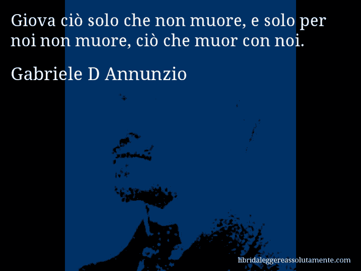 Aforisma di Gabriele D Annunzio : Giova ciò solo che non muore, e solo per noi non muore, ciò che muor con noi.