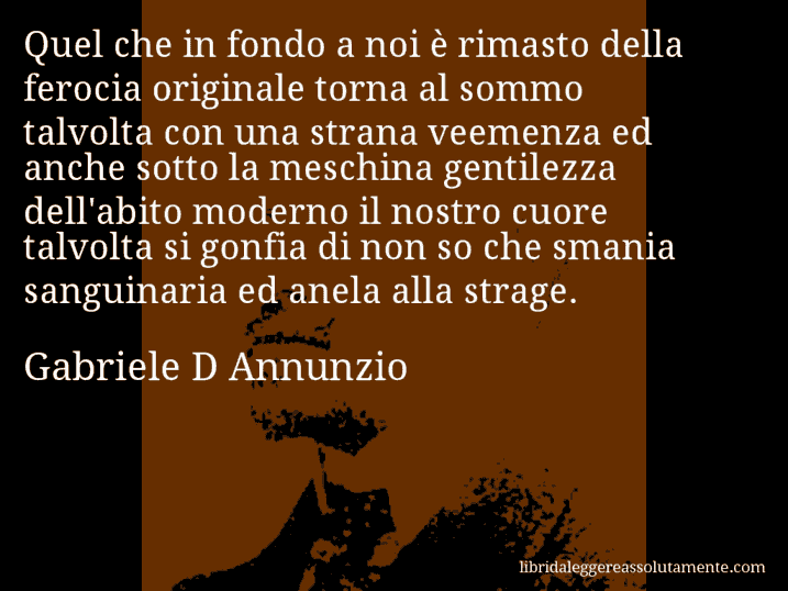 Aforisma di Gabriele D Annunzio : Quel che in fondo a noi è rimasto della ferocia originale torna al sommo talvolta con una strana veemenza ed anche sotto la meschina gentilezza dell'abito moderno il nostro cuore talvolta si gonfia di non so che smania sanguinaria ed anela alla strage.