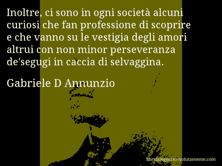 Aforisma di Gabriele D Annunzio : Inoltre, ci sono in ogni società alcuni curiosi che fan professione di scoprire e che vanno su le vestigia degli amori altrui con non minor perseveranza de'segugi in caccia di selvaggina.