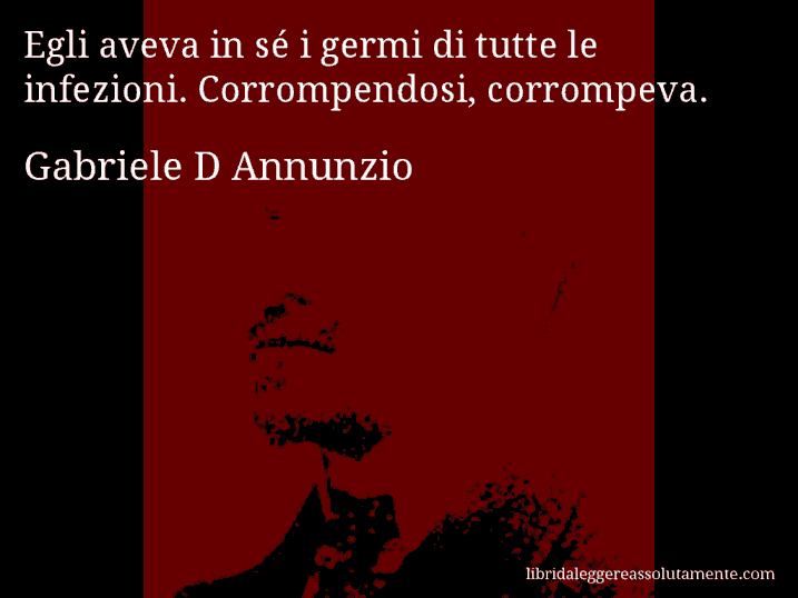 Aforisma di Gabriele D Annunzio : Egli aveva in sé i germi di tutte le infezioni. Corrompendosi, corrompeva.