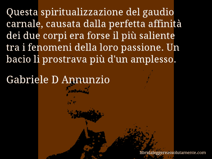 Aforisma di Gabriele D Annunzio : Questa spiritualizzazione del gaudio carnale, causata dalla perfetta affinità dei due corpi era forse il più saliente tra i fenomeni della loro passione. Un bacio li prostrava più d'un amplesso.