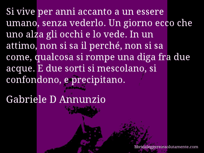 Aforisma di Gabriele D Annunzio : Si vive per anni accanto a un essere umano, senza vederlo. Un giorno ecco che uno alza gli occhi e lo vede. In un attimo, non si sa il perché, non si sa come, qualcosa si rompe una diga fra due acque. E due sorti si mescolano, si confondono, e precipitano.