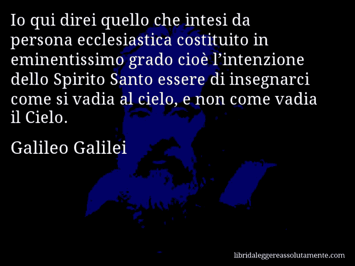 Aforisma di Galileo Galilei : Io qui direi quello che intesi da persona ecclesiastica costituito in eminentissimo grado cioè l’intenzione dello Spirito Santo essere di insegnarci come si vadia al cielo, e non come vadia il Cielo.